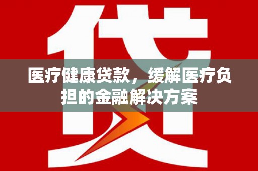 龙江医疗健康贷款，缓解医疗负担的金融解决方案