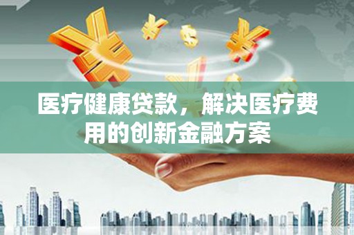 龙江医疗健康贷款，解决医疗费用的创新金融方案