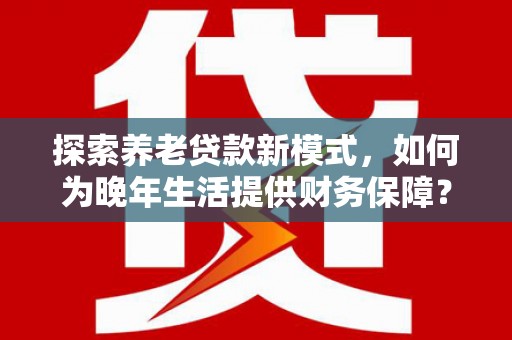 龙江探索养老贷款新模式，如何为晚年生活提供财务保障？