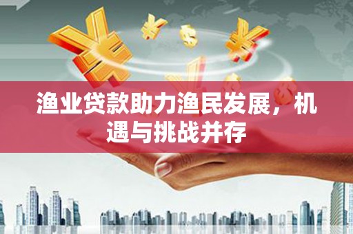 龙江渔业贷款助力渔民发展，机遇与挑战并存