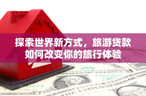 龙江探索世界新方式，旅游贷款如何改变你的旅行体验