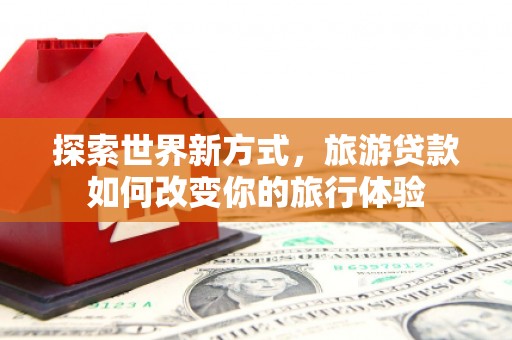 龙江探索世界新方式，旅游贷款如何改变你的旅行体验